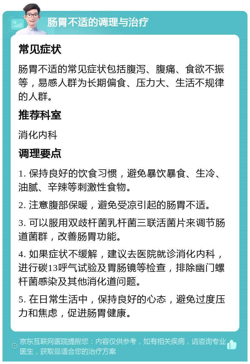 肠胃不适的调理与治疗 常见症状 肠胃不适的常见症状包括腹泻、腹痛、食欲不振等，易感人群为长期偏食、压力大、生活不规律的人群。 推荐科室 消化内科 调理要点 1. 保持良好的饮食习惯，避免暴饮暴食、生冷、油腻、辛辣等刺激性食物。 2. 注意腹部保暖，避免受凉引起的肠胃不适。 3. 可以服用双歧杆菌乳杆菌三联活菌片来调节肠道菌群，改善肠胃功能。 4. 如果症状不缓解，建议去医院就诊消化内科，进行碳13呼气试验及胃肠镜等检查，排除幽门螺杆菌感染及其他消化道问题。 5. 在日常生活中，保持良好的心态，避免过度压力和焦虑，促进肠胃健康。