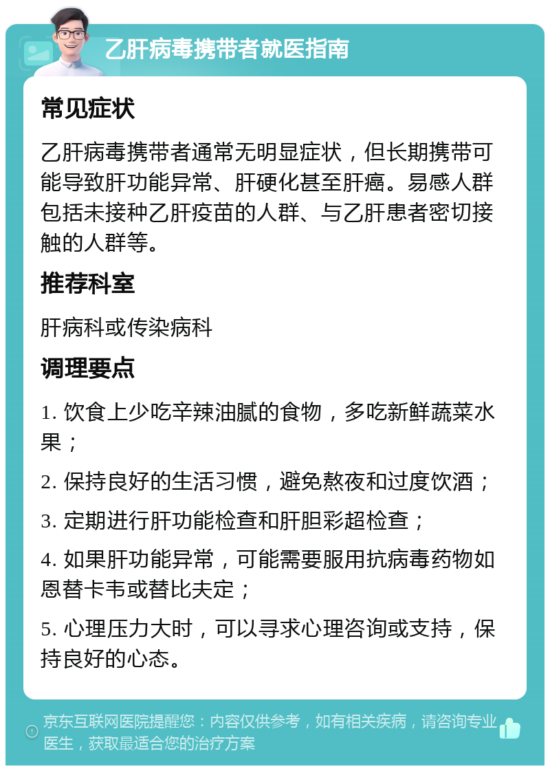 乙肝病毒携带者就医指南 常见症状 乙肝病毒携带者通常无明显症状，但长期携带可能导致肝功能异常、肝硬化甚至肝癌。易感人群包括未接种乙肝疫苗的人群、与乙肝患者密切接触的人群等。 推荐科室 肝病科或传染病科 调理要点 1. 饮食上少吃辛辣油腻的食物，多吃新鲜蔬菜水果； 2. 保持良好的生活习惯，避免熬夜和过度饮酒； 3. 定期进行肝功能检查和肝胆彩超检查； 4. 如果肝功能异常，可能需要服用抗病毒药物如恩替卡韦或替比夫定； 5. 心理压力大时，可以寻求心理咨询或支持，保持良好的心态。