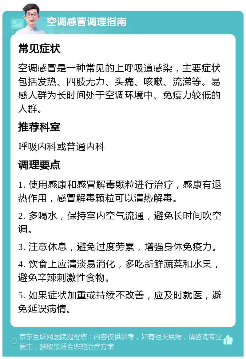 空调感冒调理指南 常见症状 空调感冒是一种常见的上呼吸道感染，主要症状包括发热、四肢无力、头痛、咳嗽、流涕等。易感人群为长时间处于空调环境中、免疫力较低的人群。 推荐科室 呼吸内科或普通内科 调理要点 1. 使用感康和感冒解毒颗粒进行治疗，感康有退热作用，感冒解毒颗粒可以清热解毒。 2. 多喝水，保持室内空气流通，避免长时间吹空调。 3. 注意休息，避免过度劳累，增强身体免疫力。 4. 饮食上应清淡易消化，多吃新鲜蔬菜和水果，避免辛辣刺激性食物。 5. 如果症状加重或持续不改善，应及时就医，避免延误病情。