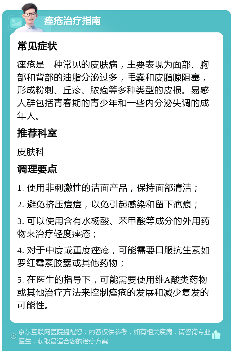 痤疮治疗指南 常见症状 痤疮是一种常见的皮肤病，主要表现为面部、胸部和背部的油脂分泌过多，毛囊和皮脂腺阻塞，形成粉刺、丘疹、脓疱等多种类型的皮损。易感人群包括青春期的青少年和一些内分泌失调的成年人。 推荐科室 皮肤科 调理要点 1. 使用非刺激性的洁面产品，保持面部清洁； 2. 避免挤压痘痘，以免引起感染和留下疤痕； 3. 可以使用含有水杨酸、苯甲酸等成分的外用药物来治疗轻度痤疮； 4. 对于中度或重度痤疮，可能需要口服抗生素如罗红霉素胶囊或其他药物； 5. 在医生的指导下，可能需要使用维A酸类药物或其他治疗方法来控制痤疮的发展和减少复发的可能性。