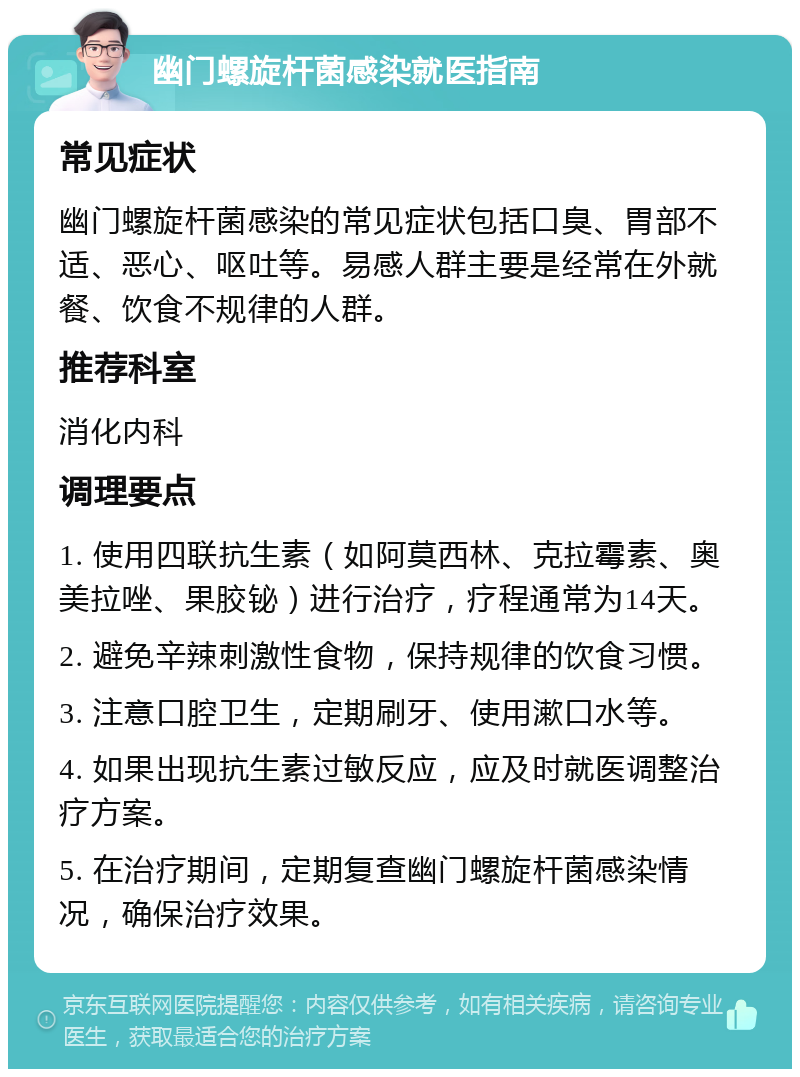 幽门螺旋杆菌感染就医指南 常见症状 幽门螺旋杆菌感染的常见症状包括口臭、胃部不适、恶心、呕吐等。易感人群主要是经常在外就餐、饮食不规律的人群。 推荐科室 消化内科 调理要点 1. 使用四联抗生素（如阿莫西林、克拉霉素、奥美拉唑、果胶铋）进行治疗，疗程通常为14天。 2. 避免辛辣刺激性食物，保持规律的饮食习惯。 3. 注意口腔卫生，定期刷牙、使用漱口水等。 4. 如果出现抗生素过敏反应，应及时就医调整治疗方案。 5. 在治疗期间，定期复查幽门螺旋杆菌感染情况，确保治疗效果。