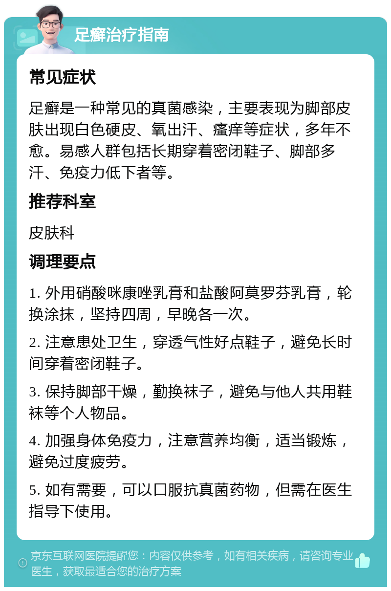 足癣治疗指南 常见症状 足癣是一种常见的真菌感染，主要表现为脚部皮肤出现白色硬皮、氧出汗、瘙痒等症状，多年不愈。易感人群包括长期穿着密闭鞋子、脚部多汗、免疫力低下者等。 推荐科室 皮肤科 调理要点 1. 外用硝酸咪康唑乳膏和盐酸阿莫罗芬乳膏，轮换涂抹，坚持四周，早晚各一次。 2. 注意患处卫生，穿透气性好点鞋子，避免长时间穿着密闭鞋子。 3. 保持脚部干燥，勤换袜子，避免与他人共用鞋袜等个人物品。 4. 加强身体免疫力，注意营养均衡，适当锻炼，避免过度疲劳。 5. 如有需要，可以口服抗真菌药物，但需在医生指导下使用。