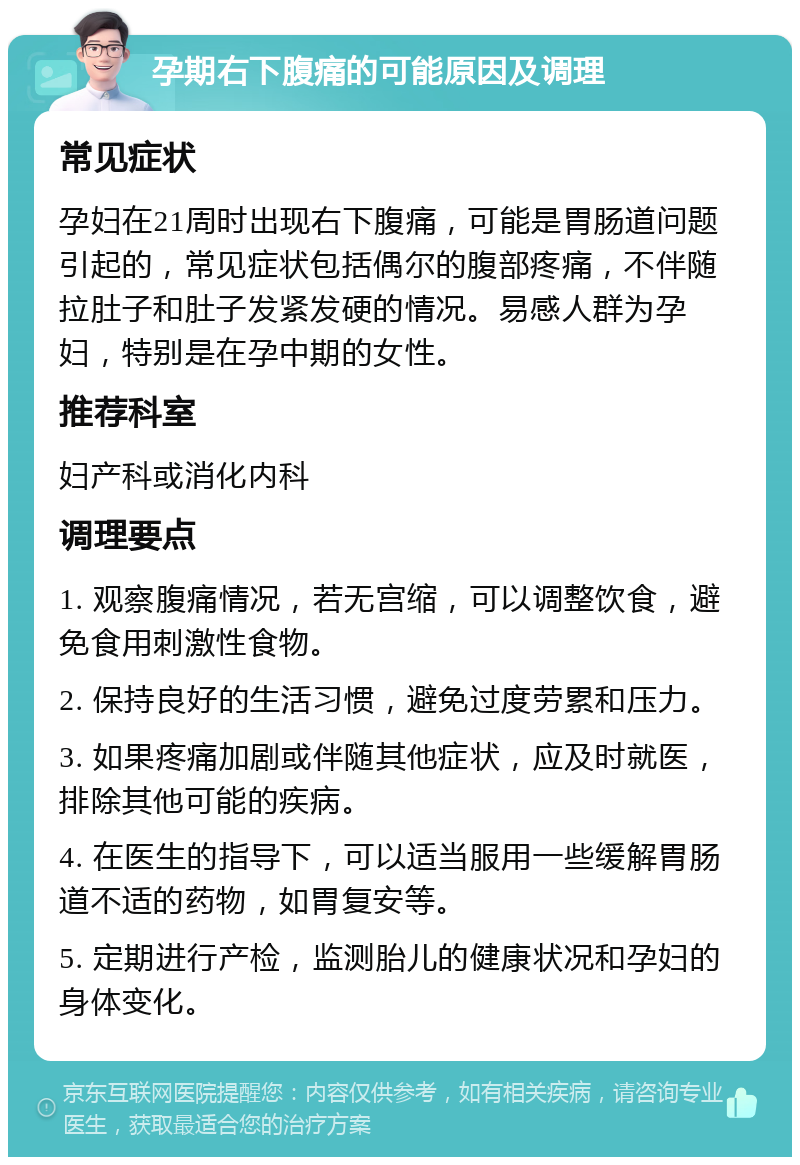 孕期右下腹痛的可能原因及调理 常见症状 孕妇在21周时出现右下腹痛，可能是胃肠道问题引起的，常见症状包括偶尔的腹部疼痛，不伴随拉肚子和肚子发紧发硬的情况。易感人群为孕妇，特别是在孕中期的女性。 推荐科室 妇产科或消化内科 调理要点 1. 观察腹痛情况，若无宫缩，可以调整饮食，避免食用刺激性食物。 2. 保持良好的生活习惯，避免过度劳累和压力。 3. 如果疼痛加剧或伴随其他症状，应及时就医，排除其他可能的疾病。 4. 在医生的指导下，可以适当服用一些缓解胃肠道不适的药物，如胃复安等。 5. 定期进行产检，监测胎儿的健康状况和孕妇的身体变化。