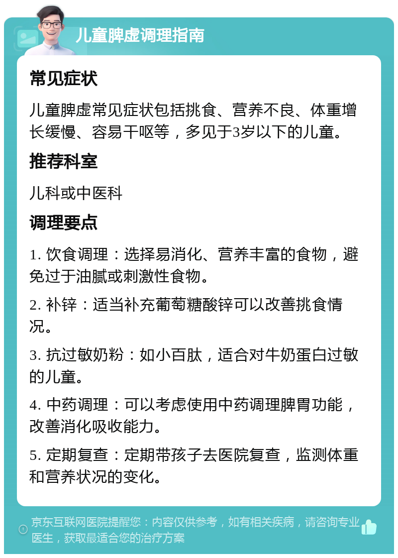 儿童脾虚调理指南 常见症状 儿童脾虚常见症状包括挑食、营养不良、体重增长缓慢、容易干呕等，多见于3岁以下的儿童。 推荐科室 儿科或中医科 调理要点 1. 饮食调理：选择易消化、营养丰富的食物，避免过于油腻或刺激性食物。 2. 补锌：适当补充葡萄糖酸锌可以改善挑食情况。 3. 抗过敏奶粉：如小百肽，适合对牛奶蛋白过敏的儿童。 4. 中药调理：可以考虑使用中药调理脾胃功能，改善消化吸收能力。 5. 定期复查：定期带孩子去医院复查，监测体重和营养状况的变化。