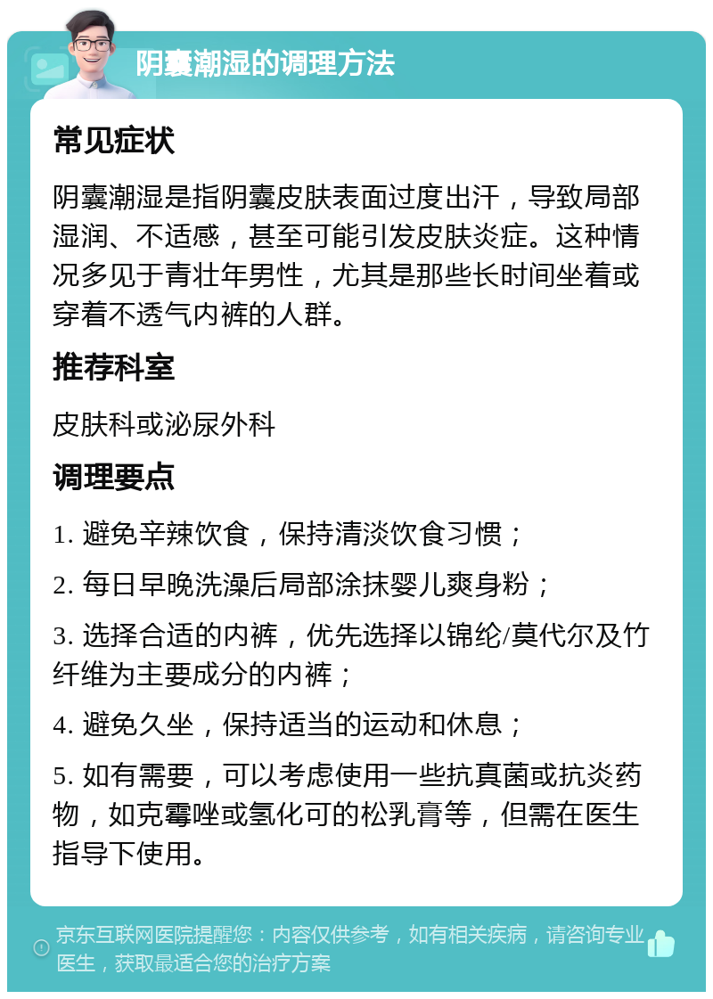 阴囊潮湿的调理方法 常见症状 阴囊潮湿是指阴囊皮肤表面过度出汗，导致局部湿润、不适感，甚至可能引发皮肤炎症。这种情况多见于青壮年男性，尤其是那些长时间坐着或穿着不透气内裤的人群。 推荐科室 皮肤科或泌尿外科 调理要点 1. 避免辛辣饮食，保持清淡饮食习惯； 2. 每日早晚洗澡后局部涂抹婴儿爽身粉； 3. 选择合适的内裤，优先选择以锦纶/莫代尔及竹纤维为主要成分的内裤； 4. 避免久坐，保持适当的运动和休息； 5. 如有需要，可以考虑使用一些抗真菌或抗炎药物，如克霉唑或氢化可的松乳膏等，但需在医生指导下使用。