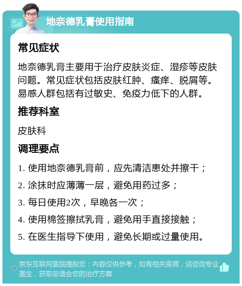 地奈德乳膏使用指南 常见症状 地奈德乳膏主要用于治疗皮肤炎症、湿疹等皮肤问题。常见症状包括皮肤红肿、瘙痒、脱屑等。易感人群包括有过敏史、免疫力低下的人群。 推荐科室 皮肤科 调理要点 1. 使用地奈德乳膏前，应先清洁患处并擦干； 2. 涂抹时应薄薄一层，避免用药过多； 3. 每日使用2次，早晚各一次； 4. 使用棉签擦拭乳膏，避免用手直接接触； 5. 在医生指导下使用，避免长期或过量使用。