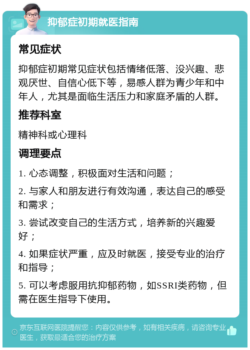 抑郁症初期就医指南 常见症状 抑郁症初期常见症状包括情绪低落、没兴趣、悲观厌世、自信心低下等，易感人群为青少年和中年人，尤其是面临生活压力和家庭矛盾的人群。 推荐科室 精神科或心理科 调理要点 1. 心态调整，积极面对生活和问题； 2. 与家人和朋友进行有效沟通，表达自己的感受和需求； 3. 尝试改变自己的生活方式，培养新的兴趣爱好； 4. 如果症状严重，应及时就医，接受专业的治疗和指导； 5. 可以考虑服用抗抑郁药物，如SSRI类药物，但需在医生指导下使用。