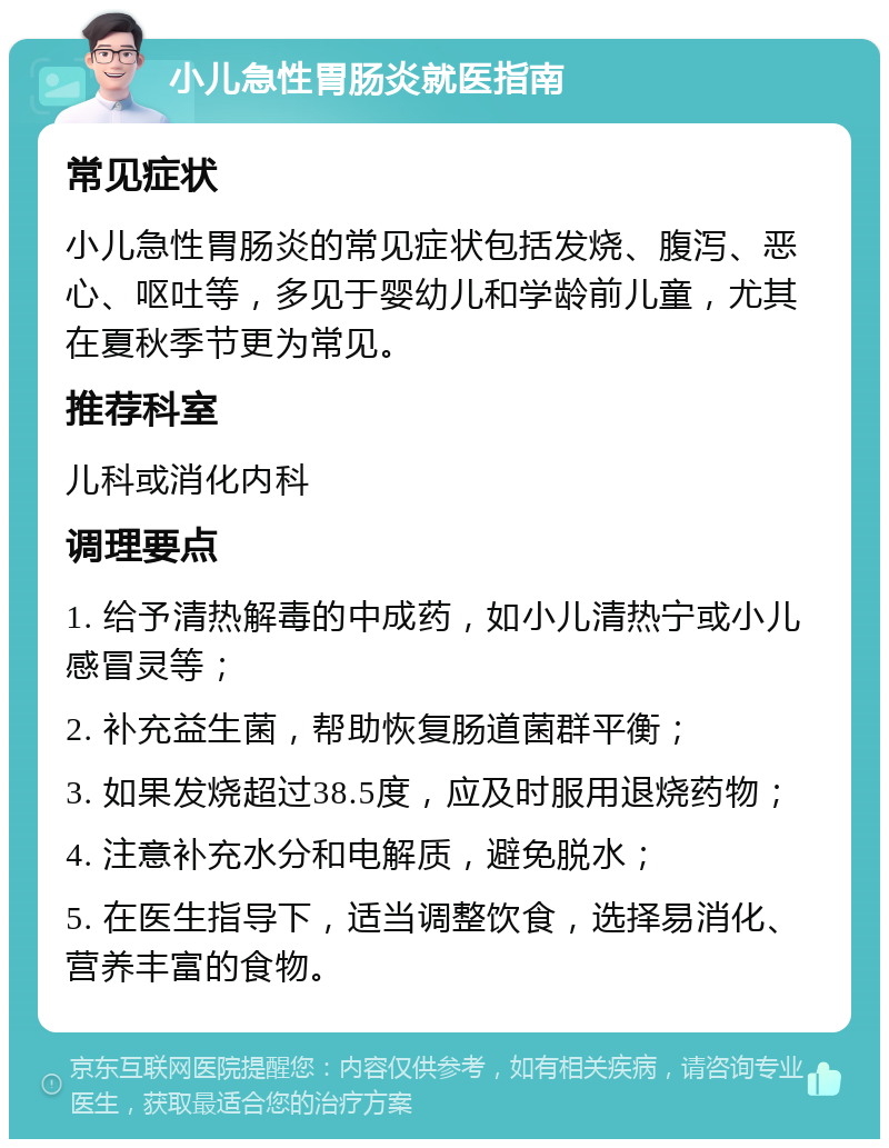 小儿急性胃肠炎就医指南 常见症状 小儿急性胃肠炎的常见症状包括发烧、腹泻、恶心、呕吐等，多见于婴幼儿和学龄前儿童，尤其在夏秋季节更为常见。 推荐科室 儿科或消化内科 调理要点 1. 给予清热解毒的中成药，如小儿清热宁或小儿感冒灵等； 2. 补充益生菌，帮助恢复肠道菌群平衡； 3. 如果发烧超过38.5度，应及时服用退烧药物； 4. 注意补充水分和电解质，避免脱水； 5. 在医生指导下，适当调整饮食，选择易消化、营养丰富的食物。