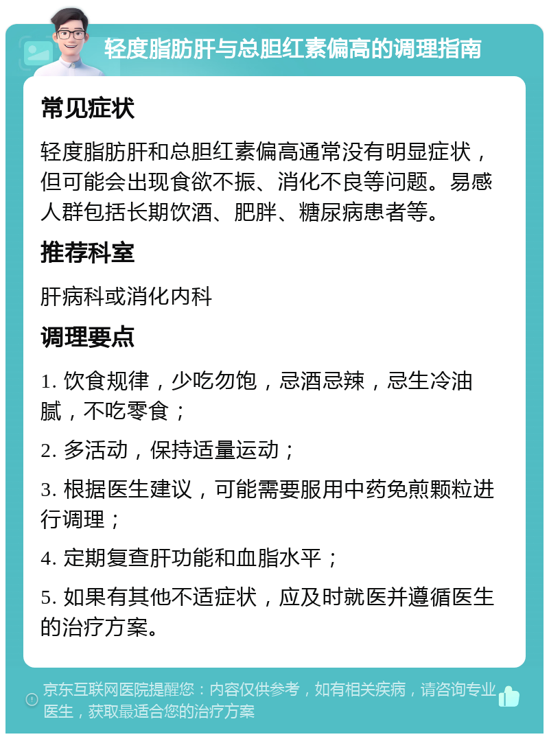 轻度脂肪肝与总胆红素偏高的调理指南 常见症状 轻度脂肪肝和总胆红素偏高通常没有明显症状，但可能会出现食欲不振、消化不良等问题。易感人群包括长期饮酒、肥胖、糖尿病患者等。 推荐科室 肝病科或消化内科 调理要点 1. 饮食规律，少吃勿饱，忌酒忌辣，忌生冷油腻，不吃零食； 2. 多活动，保持适量运动； 3. 根据医生建议，可能需要服用中药免煎颗粒进行调理； 4. 定期复查肝功能和血脂水平； 5. 如果有其他不适症状，应及时就医并遵循医生的治疗方案。