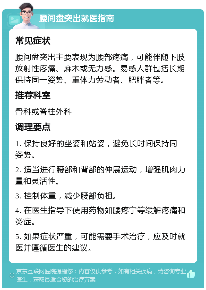 腰间盘突出就医指南 常见症状 腰间盘突出主要表现为腰部疼痛，可能伴随下肢放射性疼痛、麻木或无力感。易感人群包括长期保持同一姿势、重体力劳动者、肥胖者等。 推荐科室 骨科或脊柱外科 调理要点 1. 保持良好的坐姿和站姿，避免长时间保持同一姿势。 2. 适当进行腰部和背部的伸展运动，增强肌肉力量和灵活性。 3. 控制体重，减少腰部负担。 4. 在医生指导下使用药物如腰疼宁等缓解疼痛和炎症。 5. 如果症状严重，可能需要手术治疗，应及时就医并遵循医生的建议。