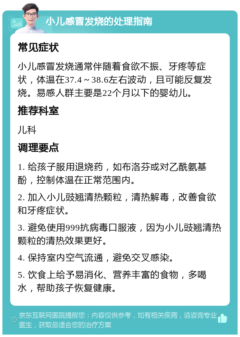 小儿感冒发烧的处理指南 常见症状 小儿感冒发烧通常伴随着食欲不振、牙疼等症状，体温在37.4～38.6左右波动，且可能反复发烧。易感人群主要是22个月以下的婴幼儿。 推荐科室 儿科 调理要点 1. 给孩子服用退烧药，如布洛芬或对乙酰氨基酚，控制体温在正常范围内。 2. 加入小儿豉翘清热颗粒，清热解毒，改善食欲和牙疼症状。 3. 避免使用999抗病毒口服液，因为小儿豉翘清热颗粒的清热效果更好。 4. 保持室内空气流通，避免交叉感染。 5. 饮食上给予易消化、营养丰富的食物，多喝水，帮助孩子恢复健康。