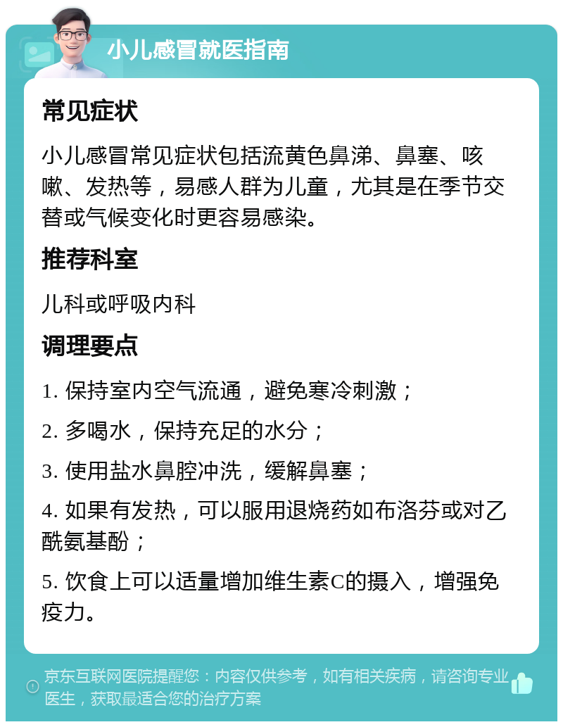 小儿感冒就医指南 常见症状 小儿感冒常见症状包括流黄色鼻涕、鼻塞、咳嗽、发热等，易感人群为儿童，尤其是在季节交替或气候变化时更容易感染。 推荐科室 儿科或呼吸内科 调理要点 1. 保持室内空气流通，避免寒冷刺激； 2. 多喝水，保持充足的水分； 3. 使用盐水鼻腔冲洗，缓解鼻塞； 4. 如果有发热，可以服用退烧药如布洛芬或对乙酰氨基酚； 5. 饮食上可以适量增加维生素C的摄入，增强免疫力。