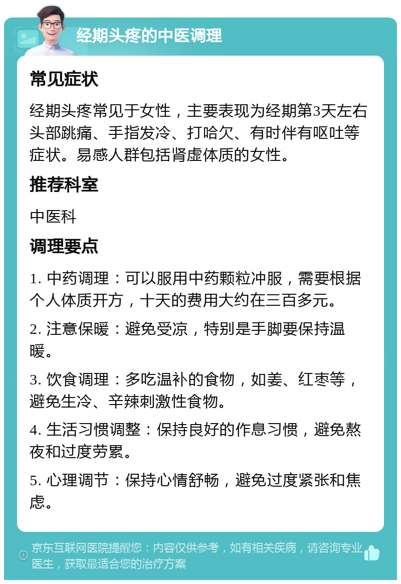 经期头疼的中医调理 常见症状 经期头疼常见于女性，主要表现为经期第3天左右头部跳痛、手指发冷、打哈欠、有时伴有呕吐等症状。易感人群包括肾虚体质的女性。 推荐科室 中医科 调理要点 1. 中药调理：可以服用中药颗粒冲服，需要根据个人体质开方，十天的费用大约在三百多元。 2. 注意保暖：避免受凉，特别是手脚要保持温暖。 3. 饮食调理：多吃温补的食物，如姜、红枣等，避免生冷、辛辣刺激性食物。 4. 生活习惯调整：保持良好的作息习惯，避免熬夜和过度劳累。 5. 心理调节：保持心情舒畅，避免过度紧张和焦虑。