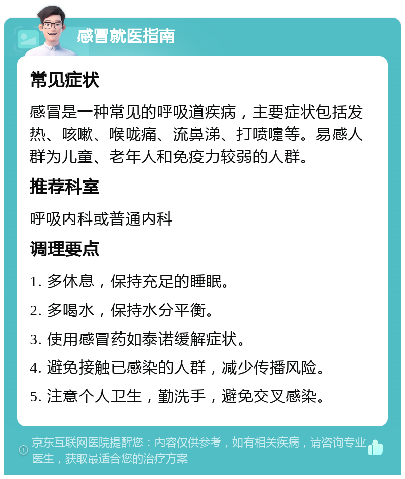 感冒就医指南 常见症状 感冒是一种常见的呼吸道疾病，主要症状包括发热、咳嗽、喉咙痛、流鼻涕、打喷嚏等。易感人群为儿童、老年人和免疫力较弱的人群。 推荐科室 呼吸内科或普通内科 调理要点 1. 多休息，保持充足的睡眠。 2. 多喝水，保持水分平衡。 3. 使用感冒药如泰诺缓解症状。 4. 避免接触已感染的人群，减少传播风险。 5. 注意个人卫生，勤洗手，避免交叉感染。