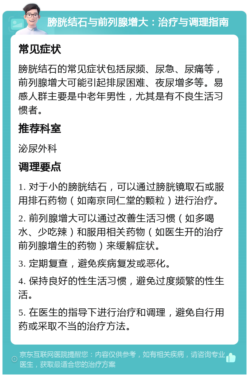 膀胱结石与前列腺增大：治疗与调理指南 常见症状 膀胱结石的常见症状包括尿频、尿急、尿痛等，前列腺增大可能引起排尿困难、夜尿增多等。易感人群主要是中老年男性，尤其是有不良生活习惯者。 推荐科室 泌尿外科 调理要点 1. 对于小的膀胱结石，可以通过膀胱镜取石或服用排石药物（如南京同仁堂的颗粒）进行治疗。 2. 前列腺增大可以通过改善生活习惯（如多喝水、少吃辣）和服用相关药物（如医生开的治疗前列腺增生的药物）来缓解症状。 3. 定期复查，避免疾病复发或恶化。 4. 保持良好的性生活习惯，避免过度频繁的性生活。 5. 在医生的指导下进行治疗和调理，避免自行用药或采取不当的治疗方法。