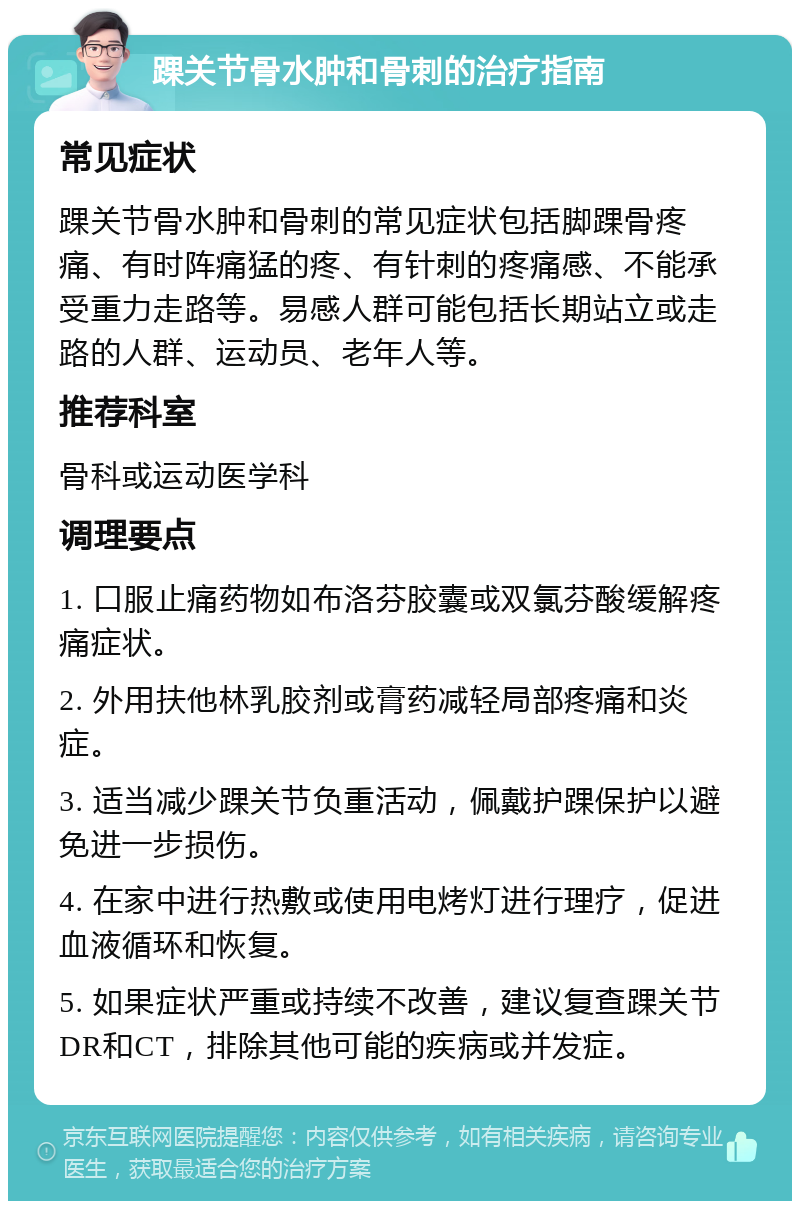 踝关节骨水肿和骨刺的治疗指南 常见症状 踝关节骨水肿和骨刺的常见症状包括脚踝骨疼痛、有时阵痛猛的疼、有针刺的疼痛感、不能承受重力走路等。易感人群可能包括长期站立或走路的人群、运动员、老年人等。 推荐科室 骨科或运动医学科 调理要点 1. 口服止痛药物如布洛芬胶囊或双氯芬酸缓解疼痛症状。 2. 外用扶他林乳胶剂或膏药减轻局部疼痛和炎症。 3. 适当减少踝关节负重活动，佩戴护踝保护以避免进一步损伤。 4. 在家中进行热敷或使用电烤灯进行理疗，促进血液循环和恢复。 5. 如果症状严重或持续不改善，建议复查踝关节DR和CT，排除其他可能的疾病或并发症。