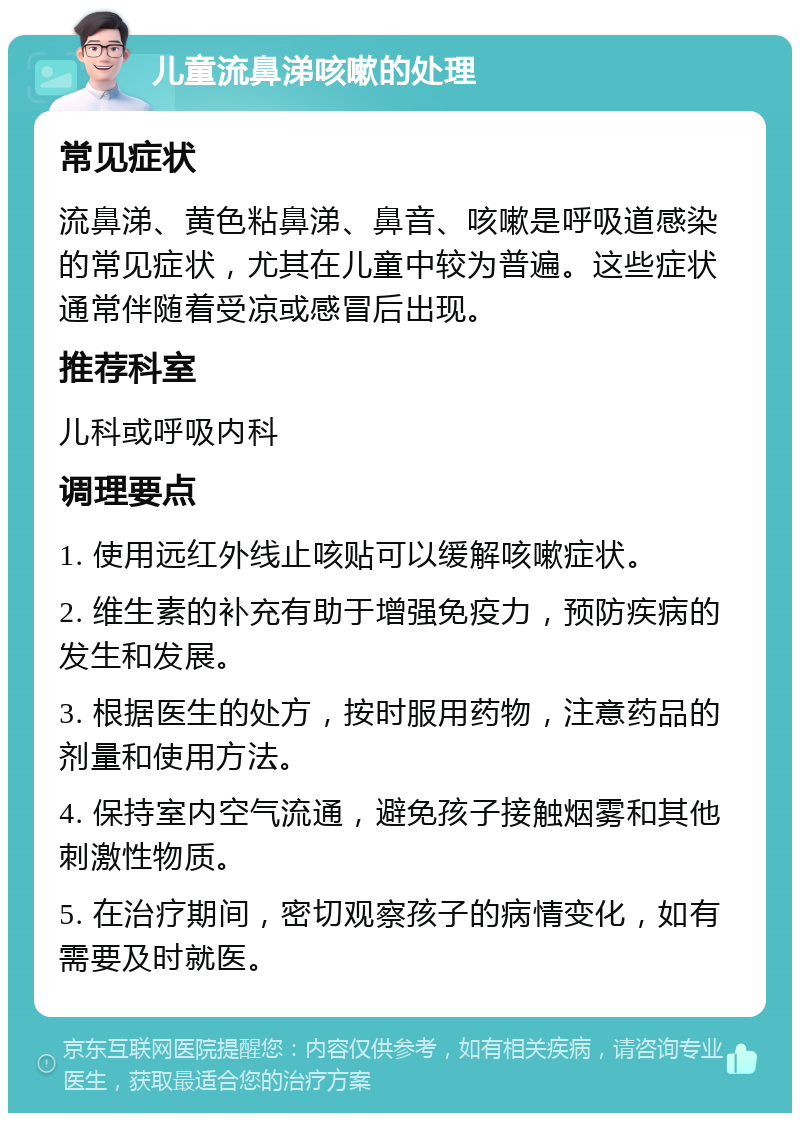 儿童流鼻涕咳嗽的处理 常见症状 流鼻涕、黄色粘鼻涕、鼻音、咳嗽是呼吸道感染的常见症状，尤其在儿童中较为普遍。这些症状通常伴随着受凉或感冒后出现。 推荐科室 儿科或呼吸内科 调理要点 1. 使用远红外线止咳贴可以缓解咳嗽症状。 2. 维生素的补充有助于增强免疫力，预防疾病的发生和发展。 3. 根据医生的处方，按时服用药物，注意药品的剂量和使用方法。 4. 保持室内空气流通，避免孩子接触烟雾和其他刺激性物质。 5. 在治疗期间，密切观察孩子的病情变化，如有需要及时就医。