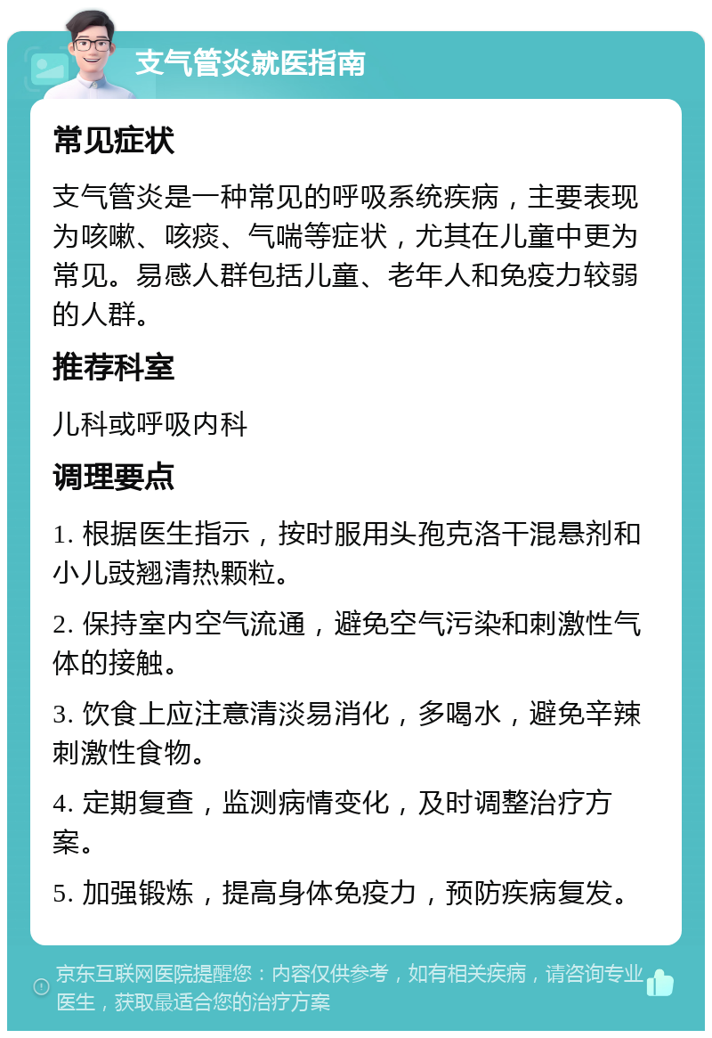 支气管炎就医指南 常见症状 支气管炎是一种常见的呼吸系统疾病，主要表现为咳嗽、咳痰、气喘等症状，尤其在儿童中更为常见。易感人群包括儿童、老年人和免疫力较弱的人群。 推荐科室 儿科或呼吸内科 调理要点 1. 根据医生指示，按时服用头孢克洛干混悬剂和小儿豉翘清热颗粒。 2. 保持室内空气流通，避免空气污染和刺激性气体的接触。 3. 饮食上应注意清淡易消化，多喝水，避免辛辣刺激性食物。 4. 定期复查，监测病情变化，及时调整治疗方案。 5. 加强锻炼，提高身体免疫力，预防疾病复发。