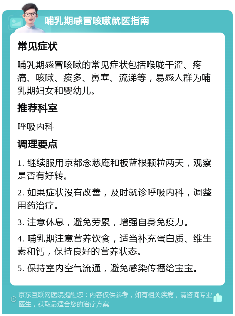 哺乳期感冒咳嗽就医指南 常见症状 哺乳期感冒咳嗽的常见症状包括喉咙干涩、疼痛、咳嗽、痰多、鼻塞、流涕等，易感人群为哺乳期妇女和婴幼儿。 推荐科室 呼吸内科 调理要点 1. 继续服用京都念慈庵和板蓝根颗粒两天，观察是否有好转。 2. 如果症状没有改善，及时就诊呼吸内科，调整用药治疗。 3. 注意休息，避免劳累，增强自身免疫力。 4. 哺乳期注意营养饮食，适当补充蛋白质、维生素和钙，保持良好的营养状态。 5. 保持室内空气流通，避免感染传播给宝宝。