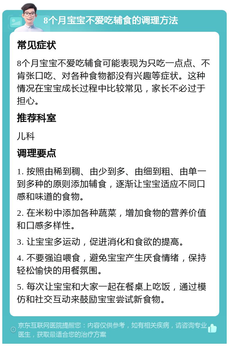 8个月宝宝不爱吃辅食的调理方法 常见症状 8个月宝宝不爱吃辅食可能表现为只吃一点点、不肯张口吃、对各种食物都没有兴趣等症状。这种情况在宝宝成长过程中比较常见，家长不必过于担心。 推荐科室 儿科 调理要点 1. 按照由稀到稠、由少到多、由细到粗、由单一到多种的原则添加辅食，逐渐让宝宝适应不同口感和味道的食物。 2. 在米粉中添加各种蔬菜，增加食物的营养价值和口感多样性。 3. 让宝宝多运动，促进消化和食欲的提高。 4. 不要强迫喂食，避免宝宝产生厌食情绪，保持轻松愉快的用餐氛围。 5. 每次让宝宝和大家一起在餐桌上吃饭，通过模仿和社交互动来鼓励宝宝尝试新食物。