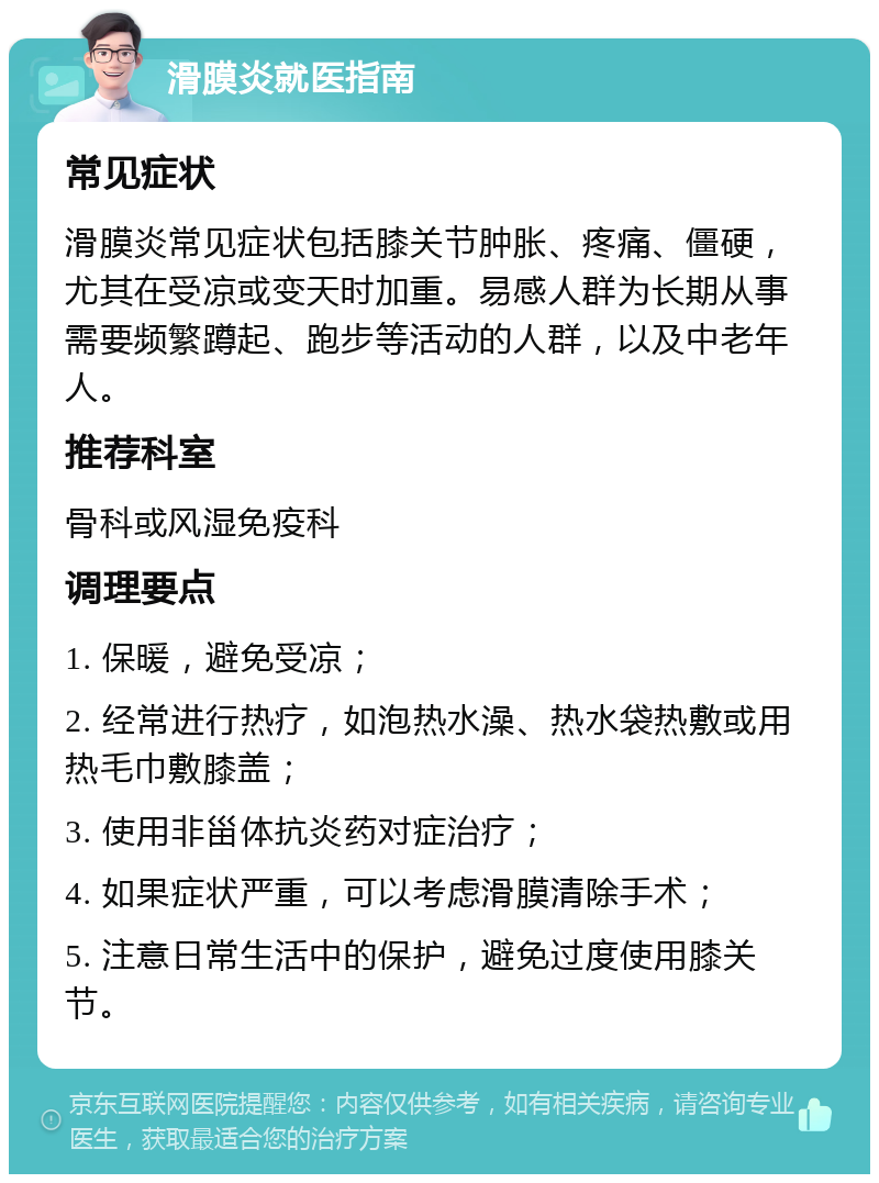 滑膜炎就医指南 常见症状 滑膜炎常见症状包括膝关节肿胀、疼痛、僵硬，尤其在受凉或变天时加重。易感人群为长期从事需要频繁蹲起、跑步等活动的人群，以及中老年人。 推荐科室 骨科或风湿免疫科 调理要点 1. 保暖，避免受凉； 2. 经常进行热疗，如泡热水澡、热水袋热敷或用热毛巾敷膝盖； 3. 使用非甾体抗炎药对症治疗； 4. 如果症状严重，可以考虑滑膜清除手术； 5. 注意日常生活中的保护，避免过度使用膝关节。