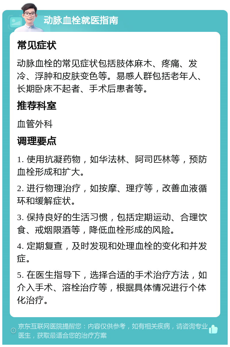 动脉血栓就医指南 常见症状 动脉血栓的常见症状包括肢体麻木、疼痛、发冷、浮肿和皮肤变色等。易感人群包括老年人、长期卧床不起者、手术后患者等。 推荐科室 血管外科 调理要点 1. 使用抗凝药物，如华法林、阿司匹林等，预防血栓形成和扩大。 2. 进行物理治疗，如按摩、理疗等，改善血液循环和缓解症状。 3. 保持良好的生活习惯，包括定期运动、合理饮食、戒烟限酒等，降低血栓形成的风险。 4. 定期复查，及时发现和处理血栓的变化和并发症。 5. 在医生指导下，选择合适的手术治疗方法，如介入手术、溶栓治疗等，根据具体情况进行个体化治疗。