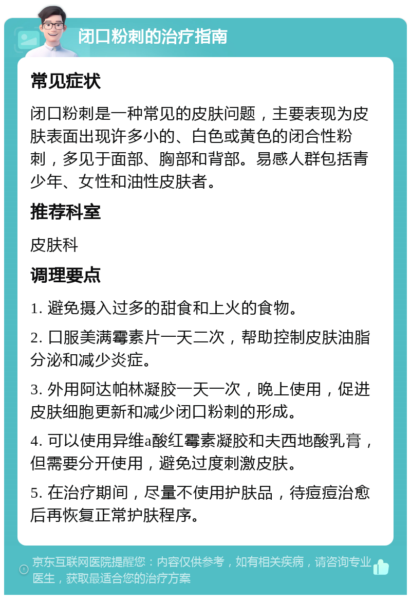 闭口粉刺的治疗指南 常见症状 闭口粉刺是一种常见的皮肤问题，主要表现为皮肤表面出现许多小的、白色或黄色的闭合性粉刺，多见于面部、胸部和背部。易感人群包括青少年、女性和油性皮肤者。 推荐科室 皮肤科 调理要点 1. 避免摄入过多的甜食和上火的食物。 2. 口服美满霉素片一天二次，帮助控制皮肤油脂分泌和减少炎症。 3. 外用阿达帕林凝胶一天一次，晚上使用，促进皮肤细胞更新和减少闭口粉刺的形成。 4. 可以使用异维a酸红霉素凝胶和夫西地酸乳膏，但需要分开使用，避免过度刺激皮肤。 5. 在治疗期间，尽量不使用护肤品，待痘痘治愈后再恢复正常护肤程序。