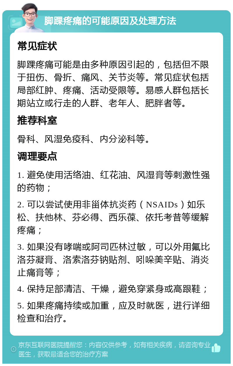 脚踝疼痛的可能原因及处理方法 常见症状 脚踝疼痛可能是由多种原因引起的，包括但不限于扭伤、骨折、痛风、关节炎等。常见症状包括局部红肿、疼痛、活动受限等。易感人群包括长期站立或行走的人群、老年人、肥胖者等。 推荐科室 骨科、风湿免疫科、内分泌科等。 调理要点 1. 避免使用活络油、红花油、风湿膏等刺激性强的药物； 2. 可以尝试使用非甾体抗炎药（NSAIDs）如乐松、扶他林、芬必得、西乐葆、依托考昔等缓解疼痛； 3. 如果没有哮喘或阿司匹林过敏，可以外用氟比洛芬凝膏、洛索洛芬钠贴剂、吲哚美辛贴、消炎止痛膏等； 4. 保持足部清洁、干燥，避免穿紧身或高跟鞋； 5. 如果疼痛持续或加重，应及时就医，进行详细检查和治疗。