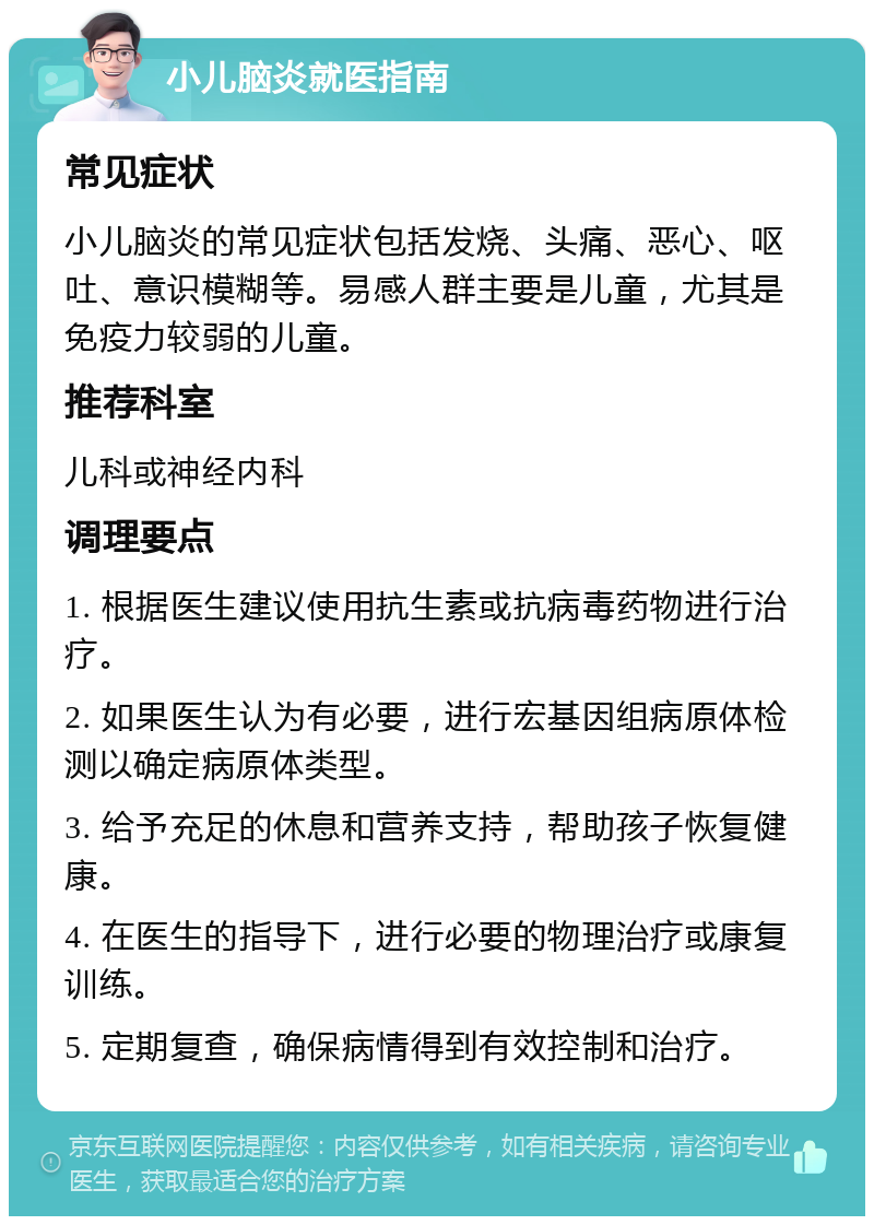 小儿脑炎就医指南 常见症状 小儿脑炎的常见症状包括发烧、头痛、恶心、呕吐、意识模糊等。易感人群主要是儿童，尤其是免疫力较弱的儿童。 推荐科室 儿科或神经内科 调理要点 1. 根据医生建议使用抗生素或抗病毒药物进行治疗。 2. 如果医生认为有必要，进行宏基因组病原体检测以确定病原体类型。 3. 给予充足的休息和营养支持，帮助孩子恢复健康。 4. 在医生的指导下，进行必要的物理治疗或康复训练。 5. 定期复查，确保病情得到有效控制和治疗。