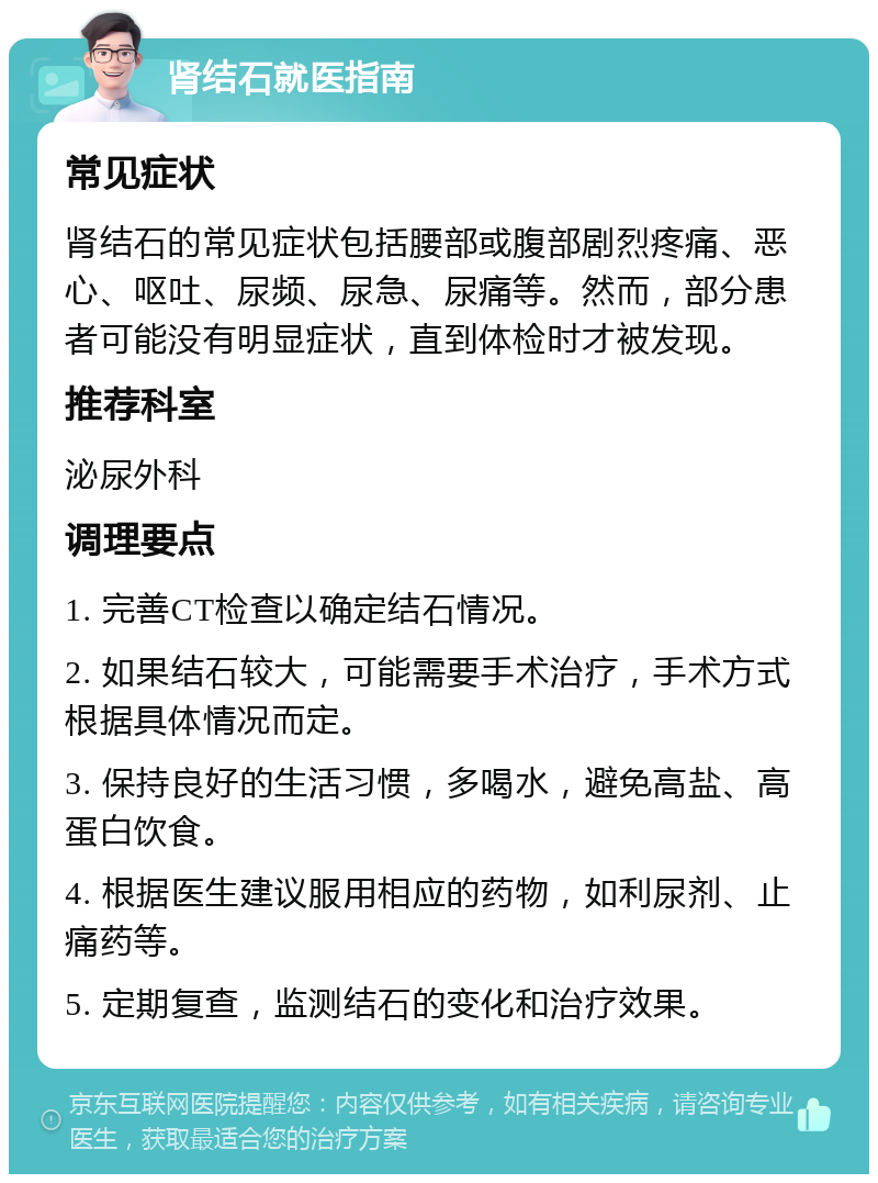 肾结石就医指南 常见症状 肾结石的常见症状包括腰部或腹部剧烈疼痛、恶心、呕吐、尿频、尿急、尿痛等。然而，部分患者可能没有明显症状，直到体检时才被发现。 推荐科室 泌尿外科 调理要点 1. 完善CT检查以确定结石情况。 2. 如果结石较大，可能需要手术治疗，手术方式根据具体情况而定。 3. 保持良好的生活习惯，多喝水，避免高盐、高蛋白饮食。 4. 根据医生建议服用相应的药物，如利尿剂、止痛药等。 5. 定期复查，监测结石的变化和治疗效果。