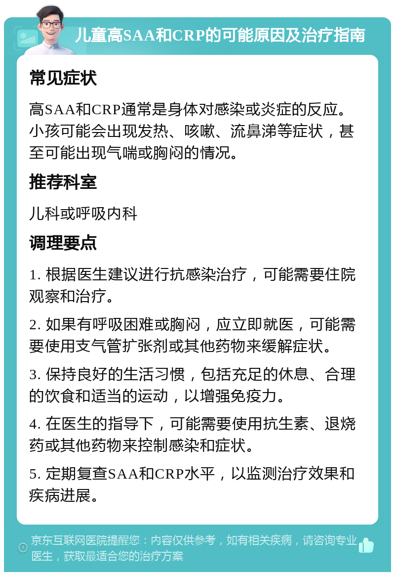 儿童高SAA和CRP的可能原因及治疗指南 常见症状 高SAA和CRP通常是身体对感染或炎症的反应。小孩可能会出现发热、咳嗽、流鼻涕等症状，甚至可能出现气喘或胸闷的情况。 推荐科室 儿科或呼吸内科 调理要点 1. 根据医生建议进行抗感染治疗，可能需要住院观察和治疗。 2. 如果有呼吸困难或胸闷，应立即就医，可能需要使用支气管扩张剂或其他药物来缓解症状。 3. 保持良好的生活习惯，包括充足的休息、合理的饮食和适当的运动，以增强免疫力。 4. 在医生的指导下，可能需要使用抗生素、退烧药或其他药物来控制感染和症状。 5. 定期复查SAA和CRP水平，以监测治疗效果和疾病进展。