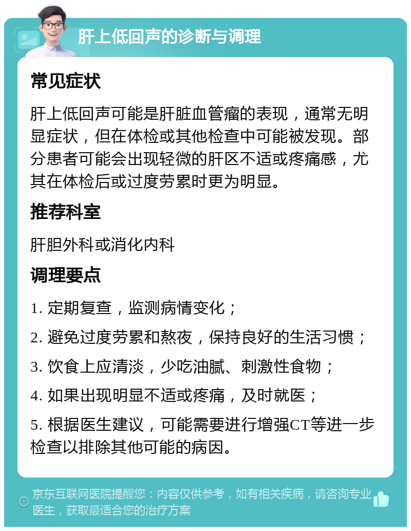 肝上低回声的诊断与调理 常见症状 肝上低回声可能是肝脏血管瘤的表现，通常无明显症状，但在体检或其他检查中可能被发现。部分患者可能会出现轻微的肝区不适或疼痛感，尤其在体检后或过度劳累时更为明显。 推荐科室 肝胆外科或消化内科 调理要点 1. 定期复查，监测病情变化； 2. 避免过度劳累和熬夜，保持良好的生活习惯； 3. 饮食上应清淡，少吃油腻、刺激性食物； 4. 如果出现明显不适或疼痛，及时就医； 5. 根据医生建议，可能需要进行增强CT等进一步检查以排除其他可能的病因。