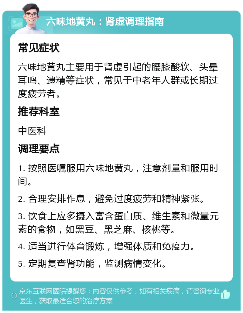 六味地黄丸：肾虚调理指南 常见症状 六味地黄丸主要用于肾虚引起的腰膝酸软、头晕耳鸣、遗精等症状，常见于中老年人群或长期过度疲劳者。 推荐科室 中医科 调理要点 1. 按照医嘱服用六味地黄丸，注意剂量和服用时间。 2. 合理安排作息，避免过度疲劳和精神紧张。 3. 饮食上应多摄入富含蛋白质、维生素和微量元素的食物，如黑豆、黑芝麻、核桃等。 4. 适当进行体育锻炼，增强体质和免疫力。 5. 定期复查肾功能，监测病情变化。