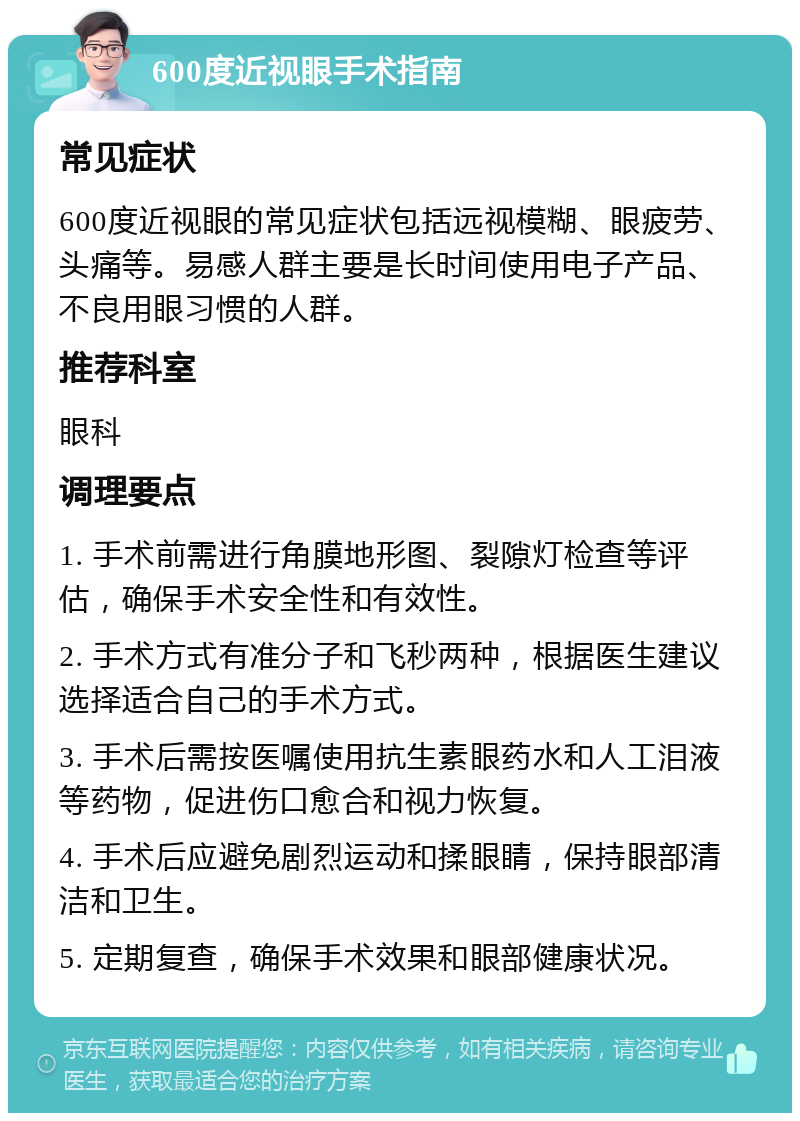 600度近视眼手术指南 常见症状 600度近视眼的常见症状包括远视模糊、眼疲劳、头痛等。易感人群主要是长时间使用电子产品、不良用眼习惯的人群。 推荐科室 眼科 调理要点 1. 手术前需进行角膜地形图、裂隙灯检查等评估，确保手术安全性和有效性。 2. 手术方式有准分子和飞秒两种，根据医生建议选择适合自己的手术方式。 3. 手术后需按医嘱使用抗生素眼药水和人工泪液等药物，促进伤口愈合和视力恢复。 4. 手术后应避免剧烈运动和揉眼睛，保持眼部清洁和卫生。 5. 定期复查，确保手术效果和眼部健康状况。