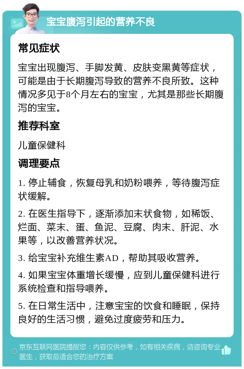 宝宝腹泻引起的营养不良 常见症状 宝宝出现腹泻、手脚发黄、皮肤变黑黄等症状，可能是由于长期腹泻导致的营养不良所致。这种情况多见于8个月左右的宝宝，尤其是那些长期腹泻的宝宝。 推荐科室 儿童保健科 调理要点 1. 停止辅食，恢复母乳和奶粉喂养，等待腹泻症状缓解。 2. 在医生指导下，逐渐添加末状食物，如稀饭、烂面、菜末、蛋、鱼泥、豆腐、肉末、肝泥、水果等，以改善营养状况。 3. 给宝宝补充维生素AD，帮助其吸收营养。 4. 如果宝宝体重增长缓慢，应到儿童保健科进行系统检查和指导喂养。 5. 在日常生活中，注意宝宝的饮食和睡眠，保持良好的生活习惯，避免过度疲劳和压力。