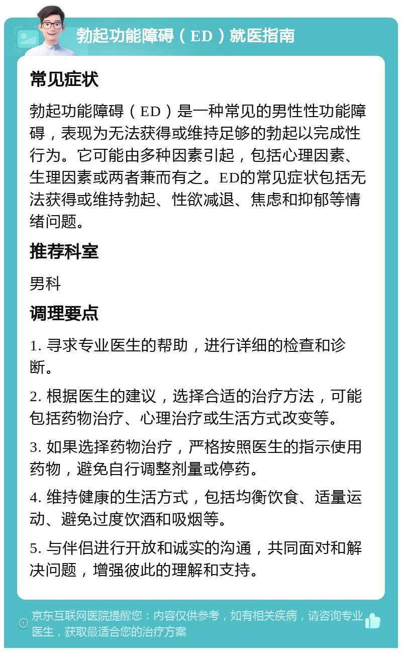 勃起功能障碍（ED）就医指南 常见症状 勃起功能障碍（ED）是一种常见的男性性功能障碍，表现为无法获得或维持足够的勃起以完成性行为。它可能由多种因素引起，包括心理因素、生理因素或两者兼而有之。ED的常见症状包括无法获得或维持勃起、性欲减退、焦虑和抑郁等情绪问题。 推荐科室 男科 调理要点 1. 寻求专业医生的帮助，进行详细的检查和诊断。 2. 根据医生的建议，选择合适的治疗方法，可能包括药物治疗、心理治疗或生活方式改变等。 3. 如果选择药物治疗，严格按照医生的指示使用药物，避免自行调整剂量或停药。 4. 维持健康的生活方式，包括均衡饮食、适量运动、避免过度饮酒和吸烟等。 5. 与伴侣进行开放和诚实的沟通，共同面对和解决问题，增强彼此的理解和支持。