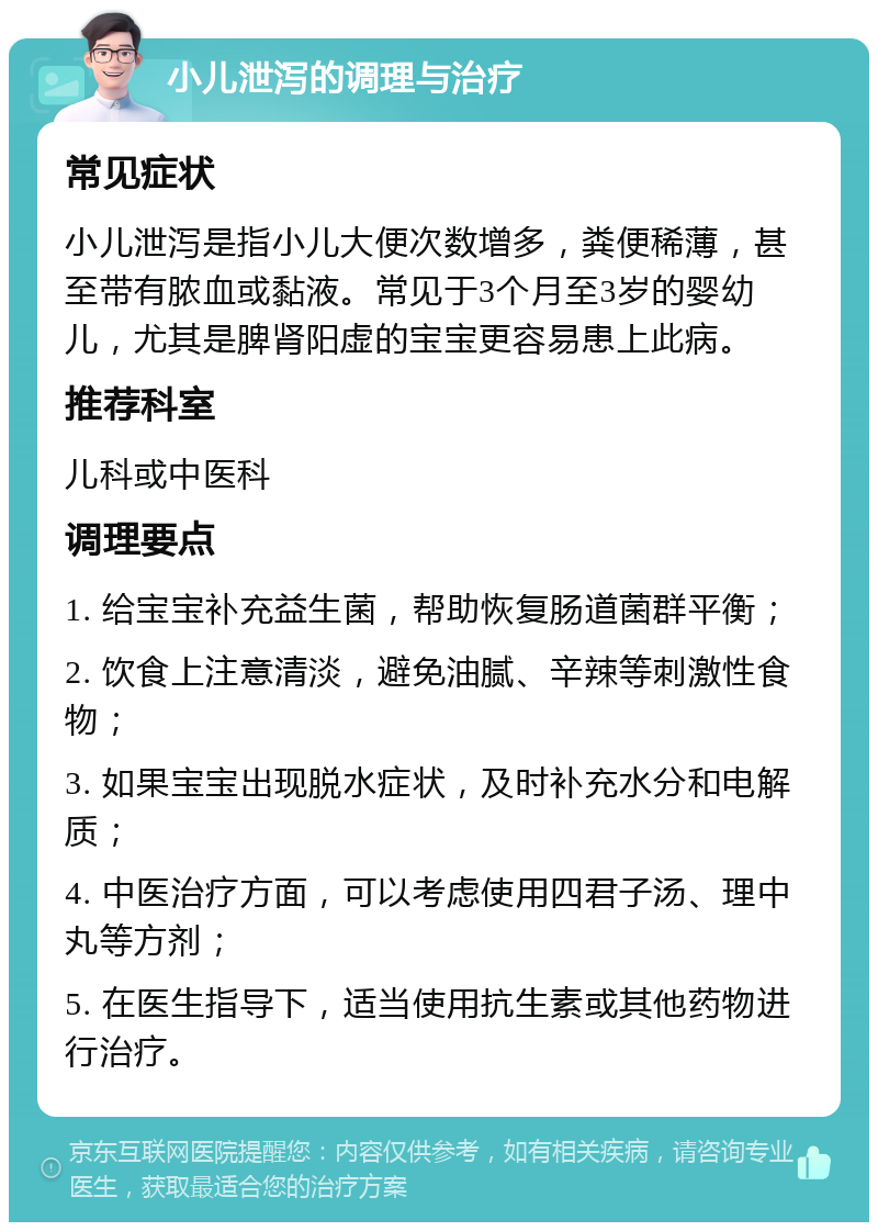 小儿泄泻的调理与治疗 常见症状 小儿泄泻是指小儿大便次数增多，粪便稀薄，甚至带有脓血或黏液。常见于3个月至3岁的婴幼儿，尤其是脾肾阳虚的宝宝更容易患上此病。 推荐科室 儿科或中医科 调理要点 1. 给宝宝补充益生菌，帮助恢复肠道菌群平衡； 2. 饮食上注意清淡，避免油腻、辛辣等刺激性食物； 3. 如果宝宝出现脱水症状，及时补充水分和电解质； 4. 中医治疗方面，可以考虑使用四君子汤、理中丸等方剂； 5. 在医生指导下，适当使用抗生素或其他药物进行治疗。