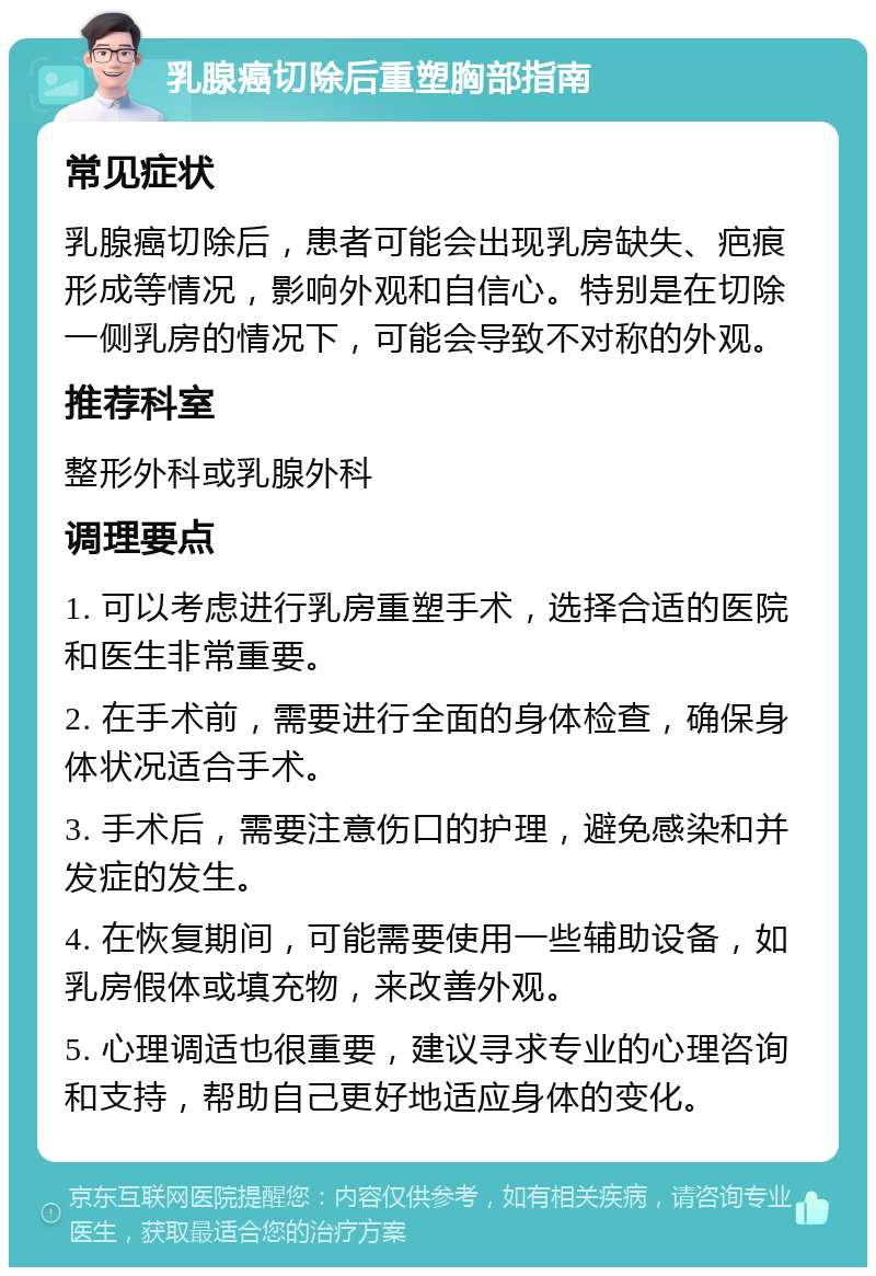 乳腺癌切除后重塑胸部指南 常见症状 乳腺癌切除后，患者可能会出现乳房缺失、疤痕形成等情况，影响外观和自信心。特别是在切除一侧乳房的情况下，可能会导致不对称的外观。 推荐科室 整形外科或乳腺外科 调理要点 1. 可以考虑进行乳房重塑手术，选择合适的医院和医生非常重要。 2. 在手术前，需要进行全面的身体检查，确保身体状况适合手术。 3. 手术后，需要注意伤口的护理，避免感染和并发症的发生。 4. 在恢复期间，可能需要使用一些辅助设备，如乳房假体或填充物，来改善外观。 5. 心理调适也很重要，建议寻求专业的心理咨询和支持，帮助自己更好地适应身体的变化。