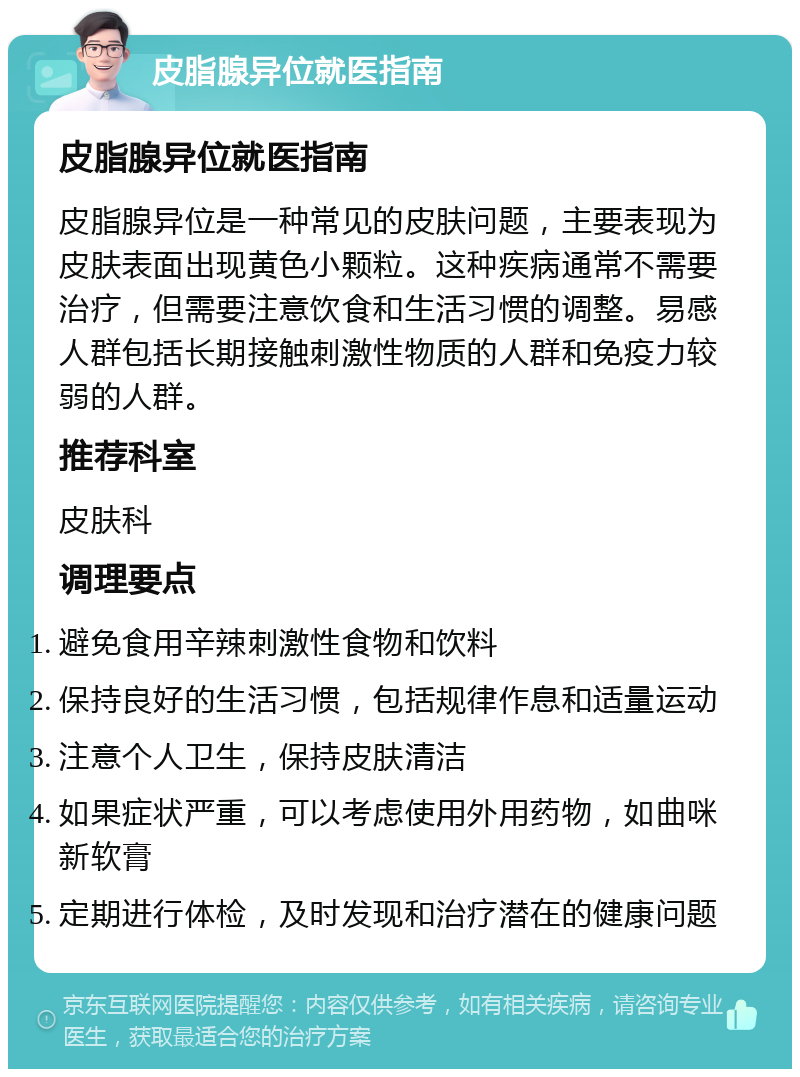 皮脂腺异位就医指南 皮脂腺异位就医指南 皮脂腺异位是一种常见的皮肤问题，主要表现为皮肤表面出现黄色小颗粒。这种疾病通常不需要治疗，但需要注意饮食和生活习惯的调整。易感人群包括长期接触刺激性物质的人群和免疫力较弱的人群。 推荐科室 皮肤科 调理要点 避免食用辛辣刺激性食物和饮料 保持良好的生活习惯，包括规律作息和适量运动 注意个人卫生，保持皮肤清洁 如果症状严重，可以考虑使用外用药物，如曲咪新软膏 定期进行体检，及时发现和治疗潜在的健康问题