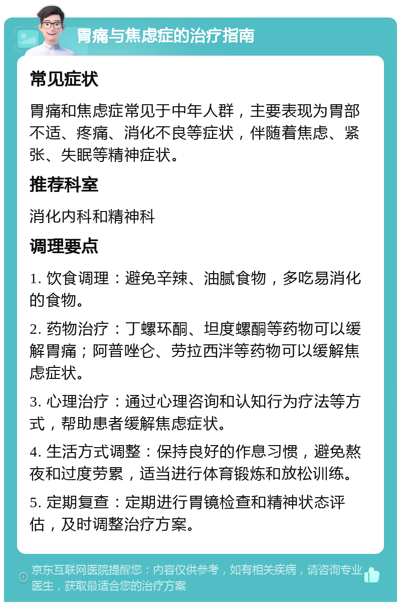 胃痛与焦虑症的治疗指南 常见症状 胃痛和焦虑症常见于中年人群，主要表现为胃部不适、疼痛、消化不良等症状，伴随着焦虑、紧张、失眠等精神症状。 推荐科室 消化内科和精神科 调理要点 1. 饮食调理：避免辛辣、油腻食物，多吃易消化的食物。 2. 药物治疗：丁螺环酮、坦度螺酮等药物可以缓解胃痛；阿普唑仑、劳拉西泮等药物可以缓解焦虑症状。 3. 心理治疗：通过心理咨询和认知行为疗法等方式，帮助患者缓解焦虑症状。 4. 生活方式调整：保持良好的作息习惯，避免熬夜和过度劳累，适当进行体育锻炼和放松训练。 5. 定期复查：定期进行胃镜检查和精神状态评估，及时调整治疗方案。