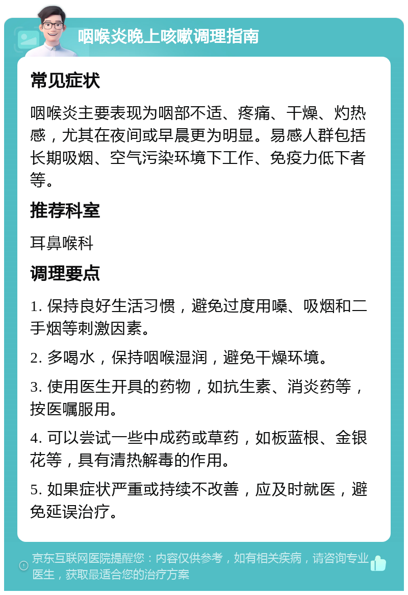 咽喉炎晚上咳嗽调理指南 常见症状 咽喉炎主要表现为咽部不适、疼痛、干燥、灼热感，尤其在夜间或早晨更为明显。易感人群包括长期吸烟、空气污染环境下工作、免疫力低下者等。 推荐科室 耳鼻喉科 调理要点 1. 保持良好生活习惯，避免过度用嗓、吸烟和二手烟等刺激因素。 2. 多喝水，保持咽喉湿润，避免干燥环境。 3. 使用医生开具的药物，如抗生素、消炎药等，按医嘱服用。 4. 可以尝试一些中成药或草药，如板蓝根、金银花等，具有清热解毒的作用。 5. 如果症状严重或持续不改善，应及时就医，避免延误治疗。