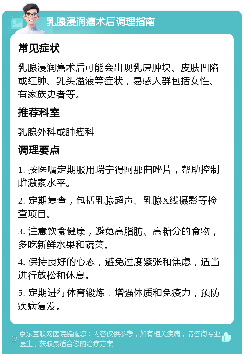 乳腺浸润癌术后调理指南 常见症状 乳腺浸润癌术后可能会出现乳房肿块、皮肤凹陷或红肿、乳头溢液等症状，易感人群包括女性、有家族史者等。 推荐科室 乳腺外科或肿瘤科 调理要点 1. 按医嘱定期服用瑞宁得阿那曲唑片，帮助控制雌激素水平。 2. 定期复查，包括乳腺超声、乳腺X线摄影等检查项目。 3. 注意饮食健康，避免高脂肪、高糖分的食物，多吃新鲜水果和蔬菜。 4. 保持良好的心态，避免过度紧张和焦虑，适当进行放松和休息。 5. 定期进行体育锻炼，增强体质和免疫力，预防疾病复发。