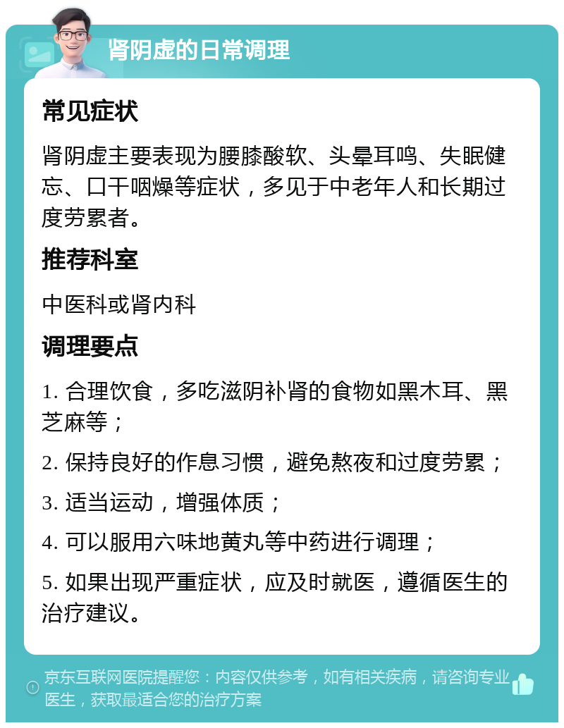 肾阴虚的日常调理 常见症状 肾阴虚主要表现为腰膝酸软、头晕耳鸣、失眠健忘、口干咽燥等症状，多见于中老年人和长期过度劳累者。 推荐科室 中医科或肾内科 调理要点 1. 合理饮食，多吃滋阴补肾的食物如黑木耳、黑芝麻等； 2. 保持良好的作息习惯，避免熬夜和过度劳累； 3. 适当运动，增强体质； 4. 可以服用六味地黄丸等中药进行调理； 5. 如果出现严重症状，应及时就医，遵循医生的治疗建议。