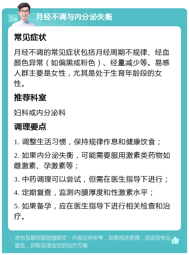 月经不调与内分泌失衡 常见症状 月经不调的常见症状包括月经周期不规律、经血颜色异常（如偏黑或粉色）、经量减少等。易感人群主要是女性，尤其是处于生育年龄段的女性。 推荐科室 妇科或内分泌科 调理要点 1. 调整生活习惯，保持规律作息和健康饮食； 2. 如果内分泌失衡，可能需要服用激素类药物如雌激素、孕激素等； 3. 中药调理可以尝试，但需在医生指导下进行； 4. 定期复查，监测内膜厚度和性激素水平； 5. 如果备孕，应在医生指导下进行相关检查和治疗。