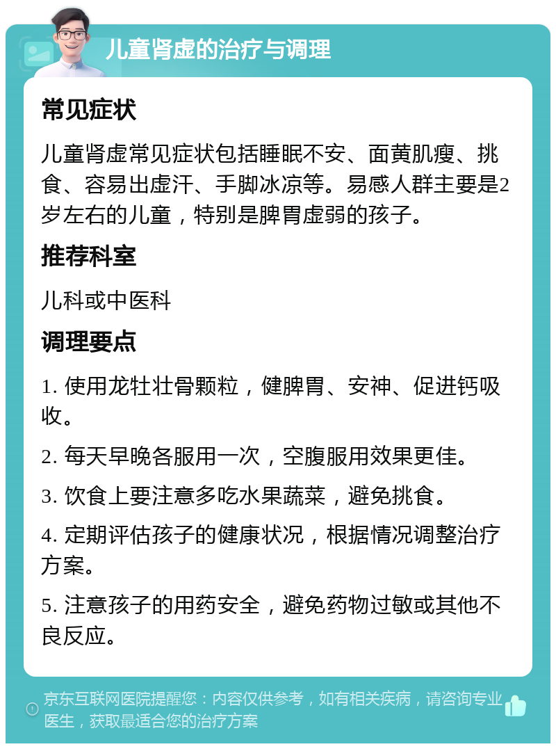 儿童肾虚的治疗与调理 常见症状 儿童肾虚常见症状包括睡眠不安、面黄肌瘦、挑食、容易出虚汗、手脚冰凉等。易感人群主要是2岁左右的儿童，特别是脾胃虚弱的孩子。 推荐科室 儿科或中医科 调理要点 1. 使用龙牡壮骨颗粒，健脾胃、安神、促进钙吸收。 2. 每天早晚各服用一次，空腹服用效果更佳。 3. 饮食上要注意多吃水果蔬菜，避免挑食。 4. 定期评估孩子的健康状况，根据情况调整治疗方案。 5. 注意孩子的用药安全，避免药物过敏或其他不良反应。