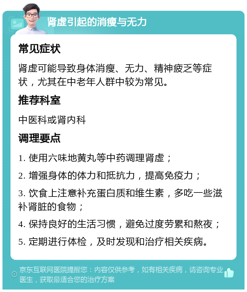 肾虚引起的消瘦与无力 常见症状 肾虚可能导致身体消瘦、无力、精神疲乏等症状，尤其在中老年人群中较为常见。 推荐科室 中医科或肾内科 调理要点 1. 使用六味地黄丸等中药调理肾虚； 2. 增强身体的体力和抵抗力，提高免疫力； 3. 饮食上注意补充蛋白质和维生素，多吃一些滋补肾脏的食物； 4. 保持良好的生活习惯，避免过度劳累和熬夜； 5. 定期进行体检，及时发现和治疗相关疾病。