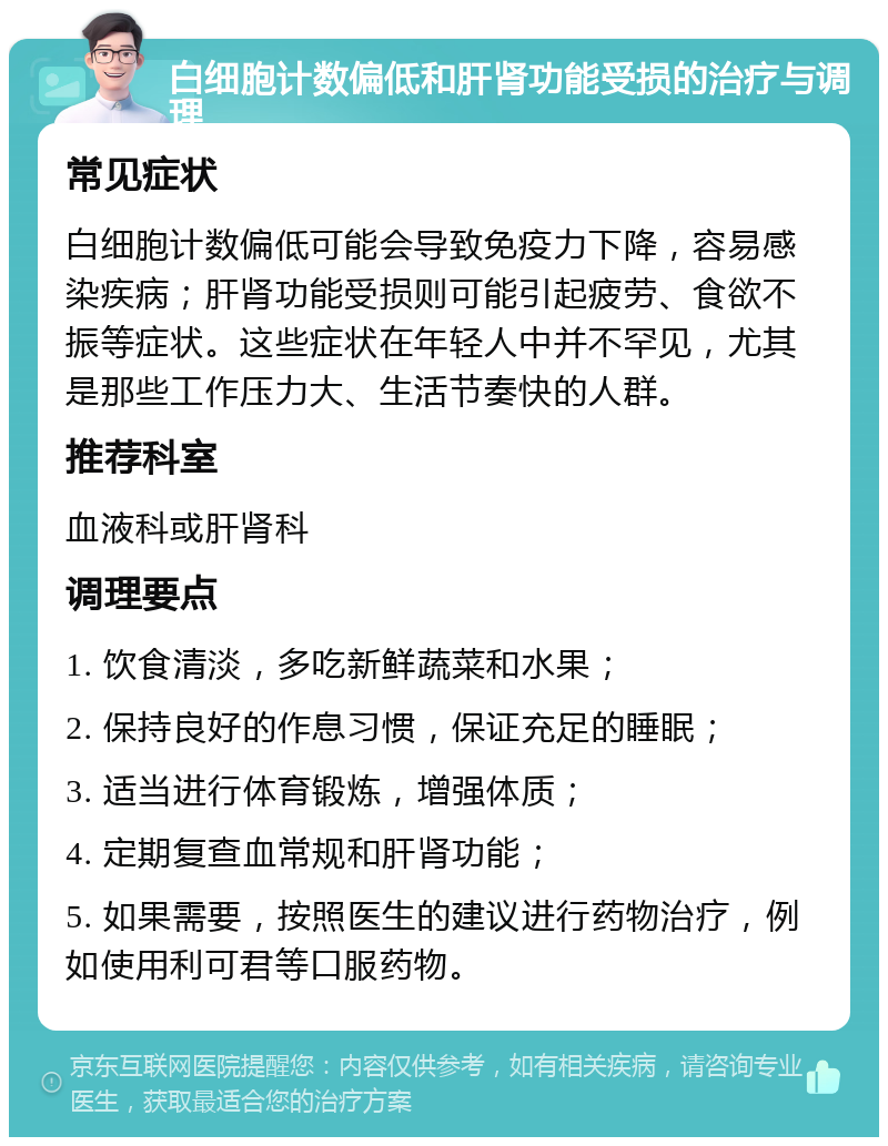 白细胞计数偏低和肝肾功能受损的治疗与调理 常见症状 白细胞计数偏低可能会导致免疫力下降，容易感染疾病；肝肾功能受损则可能引起疲劳、食欲不振等症状。这些症状在年轻人中并不罕见，尤其是那些工作压力大、生活节奏快的人群。 推荐科室 血液科或肝肾科 调理要点 1. 饮食清淡，多吃新鲜蔬菜和水果； 2. 保持良好的作息习惯，保证充足的睡眠； 3. 适当进行体育锻炼，增强体质； 4. 定期复查血常规和肝肾功能； 5. 如果需要，按照医生的建议进行药物治疗，例如使用利可君等口服药物。