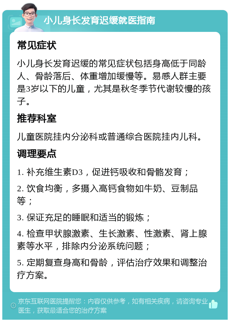 小儿身长发育迟缓就医指南 常见症状 小儿身长发育迟缓的常见症状包括身高低于同龄人、骨龄落后、体重增加缓慢等。易感人群主要是3岁以下的儿童，尤其是秋冬季节代谢较慢的孩子。 推荐科室 儿童医院挂内分泌科或普通综合医院挂内儿科。 调理要点 1. 补充维生素D3，促进钙吸收和骨骼发育； 2. 饮食均衡，多摄入高钙食物如牛奶、豆制品等； 3. 保证充足的睡眠和适当的锻炼； 4. 检查甲状腺激素、生长激素、性激素、肾上腺素等水平，排除内分泌系统问题； 5. 定期复查身高和骨龄，评估治疗效果和调整治疗方案。