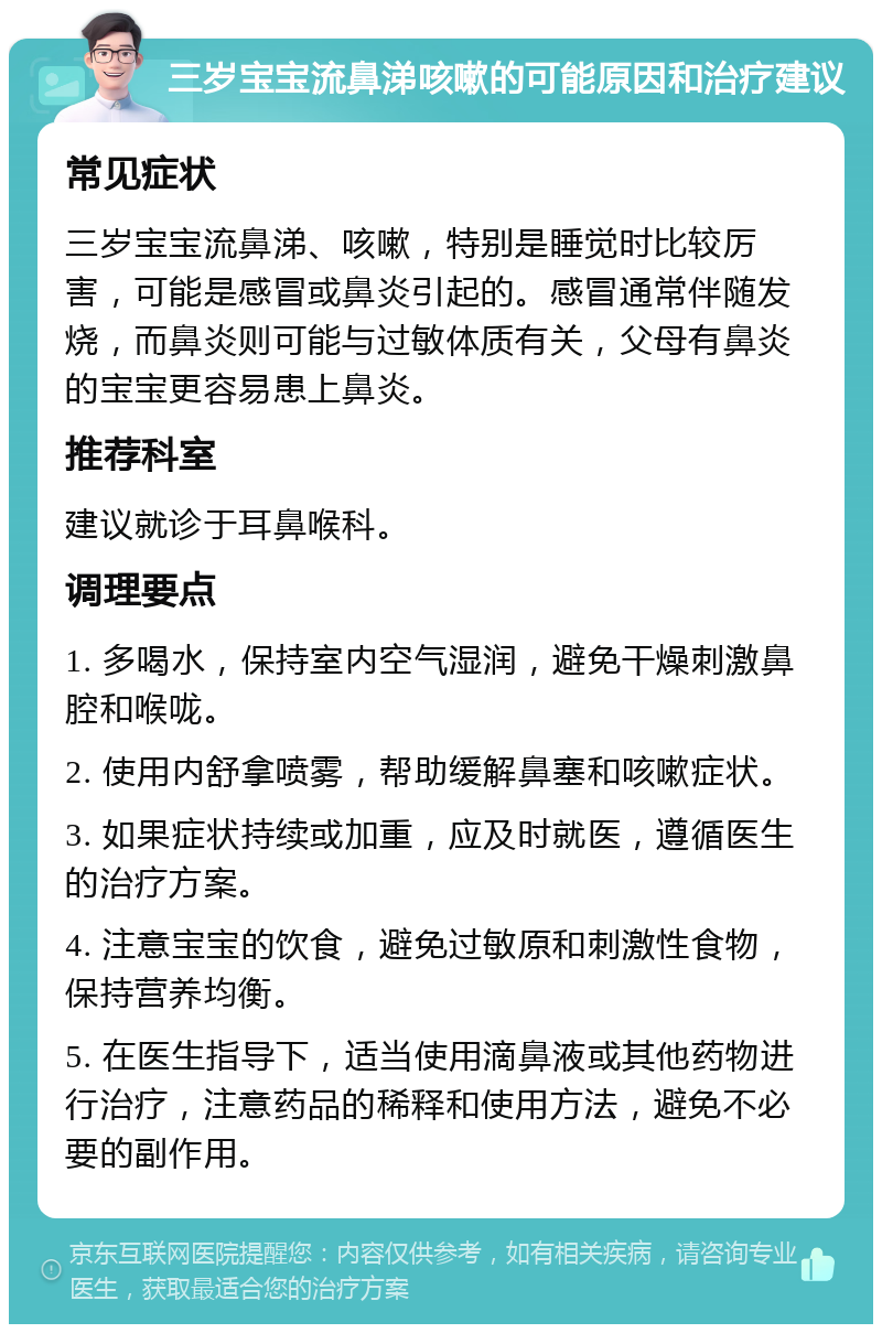 三岁宝宝流鼻涕咳嗽的可能原因和治疗建议 常见症状 三岁宝宝流鼻涕、咳嗽，特别是睡觉时比较厉害，可能是感冒或鼻炎引起的。感冒通常伴随发烧，而鼻炎则可能与过敏体质有关，父母有鼻炎的宝宝更容易患上鼻炎。 推荐科室 建议就诊于耳鼻喉科。 调理要点 1. 多喝水，保持室内空气湿润，避免干燥刺激鼻腔和喉咙。 2. 使用内舒拿喷雾，帮助缓解鼻塞和咳嗽症状。 3. 如果症状持续或加重，应及时就医，遵循医生的治疗方案。 4. 注意宝宝的饮食，避免过敏原和刺激性食物，保持营养均衡。 5. 在医生指导下，适当使用滴鼻液或其他药物进行治疗，注意药品的稀释和使用方法，避免不必要的副作用。