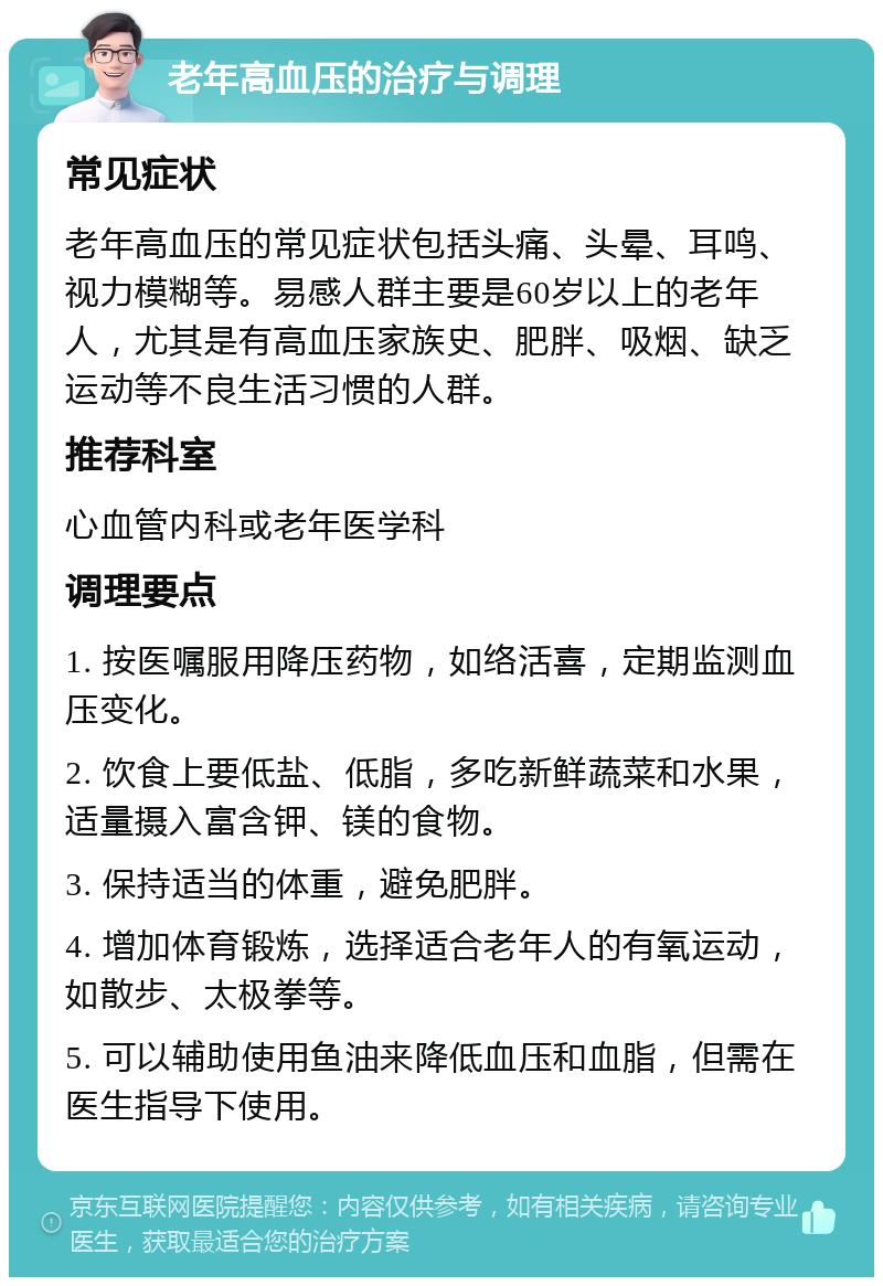 老年高血压的治疗与调理 常见症状 老年高血压的常见症状包括头痛、头晕、耳鸣、视力模糊等。易感人群主要是60岁以上的老年人，尤其是有高血压家族史、肥胖、吸烟、缺乏运动等不良生活习惯的人群。 推荐科室 心血管内科或老年医学科 调理要点 1. 按医嘱服用降压药物，如络活喜，定期监测血压变化。 2. 饮食上要低盐、低脂，多吃新鲜蔬菜和水果，适量摄入富含钾、镁的食物。 3. 保持适当的体重，避免肥胖。 4. 增加体育锻炼，选择适合老年人的有氧运动，如散步、太极拳等。 5. 可以辅助使用鱼油来降低血压和血脂，但需在医生指导下使用。